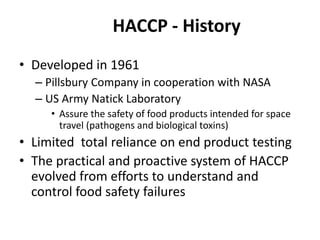 HACCP - History
• Developed in 1961
– Pillsbury Company in cooperation with NASA
– US Army Natick Laboratory
• Assure the safety of food products intended for space
travel (pathogens and biological toxins)
• Limited total reliance on end product testing
• The practical and proactive system of HACCP
evolved from efforts to understand and
control food safety failures
 