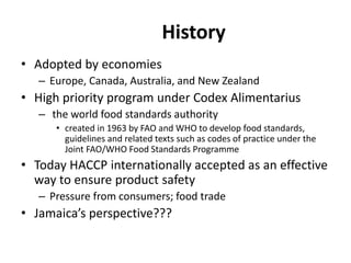 History
• Adopted by economies
– Europe, Canada, Australia, and New Zealand
• High priority program under Codex Alimentarius
– the world food standards authority
• created in 1963 by FAO and WHO to develop food standards,
guidelines and related texts such as codes of practice under the
Joint FAO/WHO Food Standards Programme
• Today HACCP internationally accepted as an effective
way to ensure product safety
– Pressure from consumers; food trade
• Jamaica’s perspective???
 