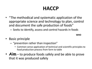 HACCP
• “The methodical and systematic application of the
appropriate science and technology to plan, control
and document the safe production of foods”
– Seeks to identify, assess and control hazards in foods
• Basic principle
– “prevention rather than inspection”
• Common sense application of technical and scientific principles to
food production process from farm to table
• Aim – to produce foods safely and be able to prove
that it was produced safely
WHO
 