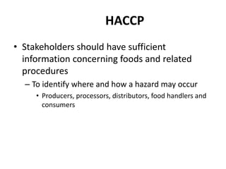 HACCP
• Stakeholders should have sufficient
information concerning foods and related
procedures
– To identify where and how a hazard may occur
• Producers, processors, distributors, food handlers and
consumers
 
