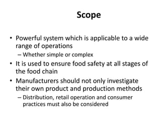 Scope
• Powerful system which is applicable to a wide
range of operations
– Whether simple or complex
• It is used to ensure food safety at all stages of
the food chain
• Manufacturers should not only investigate
their own product and production methods
– Distribution, retail operation and consumer
practices must also be considered
 
