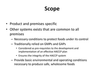 Scope
• Product and premises specific
• Other systems exists that are common to all
premises
– Necessary conditions to protect foods under its control
– Traditionally relied on GMPs and GAPs
• Considered as pre-requisites to the development and
implementation of an effective HACCP plan
• Ensures the integrity of the HACCP system
– Provide basic environmental and operating conditions
necessary to produce safe, wholesome foods
 