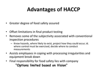 Advantages of HACCP
• Greater degree of food safety assured
• Offset limitations in final product testing
• Removes some of the subjectivity associated with conventional
inspection procedures
– Know hazards, where likely to exist, project how they could occur, id.
where control must be exercised, decide where to conduct
measurements
• Assists employees in coping with processing irregularities and
equipment break down
• Final responsibility for food safety lies with company
“Options limited based on Vision”
 