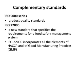 Complementary standards
ISO 9000 series
• product quality standards
ISO 22000
• a new standard that specifies the
requirements for a food safety management
system.
• ISO 22000 incorporates all the elements of
HACCP and of Good Manufacturing Practices
(GMP)
 