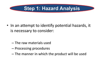 • In an attempt to identify potential hazards, it
is necessary to consider:
– The raw materials used
– Processing procedures
– The manner in which the product will be used
Step 1: Hazard Analysis
 