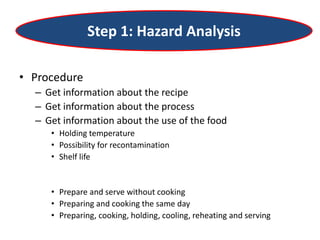 Step 1: Hazard Analysis
• Procedure
– Get information about the recipe
– Get information about the process
– Get information about the use of the food
• Holding temperature
• Possibility for recontamination
• Shelf life
• Prepare and serve without cooking
• Preparing and cooking the same day
• Preparing, cooking, holding, cooling, reheating and serving
 