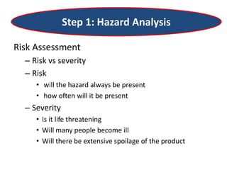 Step 1: Hazard Analysis
Risk Assessment
– Risk vs severity
– Risk
• will the hazard always be present
• how often will it be present
– Severity
• Is it life threatening
• Will many people become ill
• Will there be extensive spoilage of the product
 