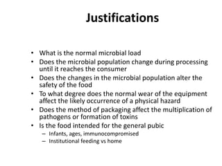 Justifications
• What is the normal microbial load
• Does the microbial population change during processing
until it reaches the consumer
• Does the changes in the microbial population alter the
safety of the food
• To what degree does the normal wear of the equipment
affect the likely occurrence of a physical hazard
• Does the method of packaging affect the multiplication of
pathogens or formation of toxins
• Is the food intended for the general pubic
– Infants, ages, immunocompromised
– Institutional feeding vs home
 