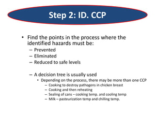 Step 2: ID. CCP
• Find the points in the process where the
identified hazards must be:
– Prevented
– Eliminated
– Reduced to safe levels
– A decision tree is usually used
• Depending on the process, there may be more than one CCP
– Cooking to destroy pathogens in chicken breast
– Cooking and then reheating
– Sealing of cans – cooking temp. and cooling temp
– Milk – pasteurization temp and chilling temp.
 