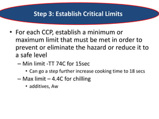 Step 3: Establish Critical Limits
• For each CCP, establish a minimum or
maximum limit that must be met in order to
prevent or eliminate the hazard or reduce it to
a safe level
– Min limit -TT 74C for 15sec
• Can go a step further increase cooking time to 18 secs
– Max limit – 4.4C for chilling
• additives, Aw
 