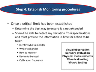 Step 4: Establish Monitoring procedures
• Once a critical limit has been established
– Determine the best way to ensure it is not exceeded
– Should be able to detect any deviation from specifications
and must provide the information in time for action to be
taken
• Identify who to monitor
• When to monitor
• How to monitor
• Device to be used
• Calibration frequency
Visual observation
Sensory evaluation
Physical measurements
Chemical testing
Microb testing
 