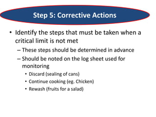 Step 5: Corrective Actions
• Identify the steps that must be taken when a
critical limit is not met
– These steps should be determined in advance
– Should be noted on the log sheet used for
monitoring
• Discard (sealing of cans)
• Continue cooking (eg. Chicken)
• Rewash (fruits for a salad)
 