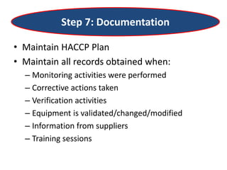 Step 7: Documentation
• Maintain HACCP Plan
• Maintain all records obtained when:
– Monitoring activities were performed
– Corrective actions taken
– Verification activities
– Equipment is validated/changed/modified
– Information from suppliers
– Training sessions
 