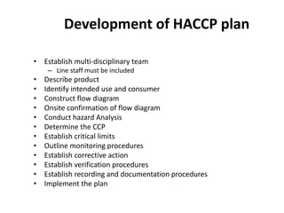 Development of HACCP plan
• Establish multi-disciplinary team
– Line staff must be included
• Describe product
• Identify intended use and consumer
• Construct flow diagram
• Onsite confirmation of flow diagram
• Conduct hazard Analysis
• Determine the CCP
• Establish critical limits
• Outline monitoring procedures
• Establish corrective action
• Establish verification procedures
• Establish recording and documentation procedures
• Implement the plan
 