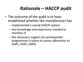 Rationale – HACCP audit
• The outcome of the audit is to have
established whether the manufacturer has
– implemented a sound HACCP system
– the knowledge and experience needed to
maintain it
– the necessary support (or prerequisite)
programmes in place to assess adherence to
GAPs, GHPs, GMPs
 
