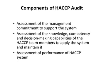Components of HACCP Audit
• Assessment of the management
commitment to support the system
• Assessment of the knowledge, competency
and decision-making capabilities of the
HACCP team members to apply the system
and maintain it
• Assessment of performance of HACCP
system
 