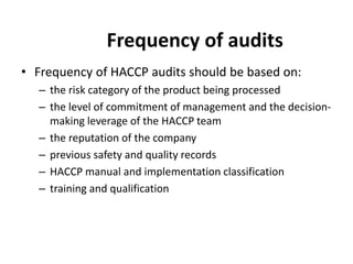 Frequency of audits
• Frequency of HACCP audits should be based on:
– the risk category of the product being processed
– the level of commitment of management and the decision-
making leverage of the HACCP team
– the reputation of the company
– previous safety and quality records
– HACCP manual and implementation classification
– training and qualification
 