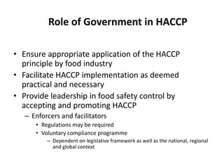 Role of Government in HACCP
• Ensure appropriate application of the HACCP
principle by food industry
• Facilitate HACCP implementation as deemed
practical and necessary
• Provide leadership in food safety control by
accepting and promoting HACCP
– Enforcers and facilitators
• Regulations may be required
• Voluntary compliance programme
– Dependent on legislative framework as well as the national, regional
and global context
 