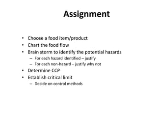Assignment
• Choose a food item/product
• Chart the food flow
• Brain storm to identify the potential hazards
– For each hazard identified – justify
– For each non-hazard – justify why not
• Determine CCP
• Establish critical limit
– Decide on control methods
 