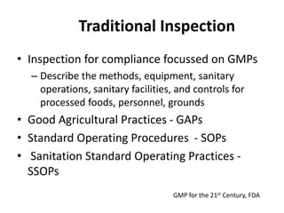 Traditional Inspection
• Inspection for compliance focussed on GMPs
– Describe the methods, equipment, sanitary
operations, sanitary facilities, and controls for
processed foods, personnel, grounds
• Good Agricultural Practices - GAPs
• Standard Operating Procedures - SOPs
• Sanitation Standard Operating Practices -
SSOPs
GMP for the 21st Century, FDA
 