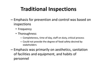 Traditional Inspections
– Emphasis for prevention and control was based on
inspections
• Frequency
• Thoroughness
– Completeness, time of day, staff on duty, critical process
– Could not provide the degree of food safety desired by
stakeholders
– Emphasis was primarily on aesthetics, sanitation
of facilities and equipment, and habits of
personnel
 