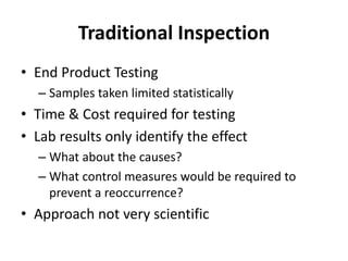 Traditional Inspection
• End Product Testing
– Samples taken limited statistically
• Time & Cost required for testing
• Lab results only identify the effect
– What about the causes?
– What control measures would be required to
prevent a reoccurrence?
• Approach not very scientific
 