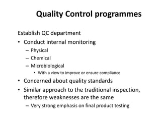 Quality Control programmes
Establish QC department
• Conduct internal monitoring
– Physical
– Chemical
– Microbiological
• With a view to improve or ensure compliance
• Concerned about quality standards
• Similar approach to the traditional inspection,
therefore weaknesses are the same
– Very strong emphasis on final product testing
 