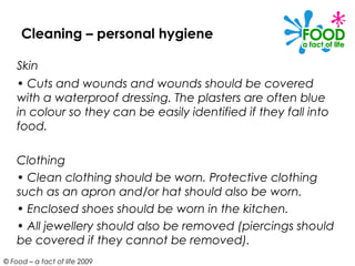 Cleaning – personal hygiene

    Skin
    • Cuts and wounds and wounds should be covered
    with a waterproof dressing. The plasters are often blue
    in colour so they can be easily identified if they fall into
    food.

    Clothing
    • Clean clothing should be worn. Protective clothing
    such as an apron and/or hat should also be worn.
    • Enclosed shoes should be worn in the kitchen.
    • All jewellery should also be removed (piercings should
    be covered if they cannot be removed).
© Food – a fact of life 2009
 