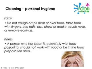 Cleaning – personal hygiene

    Face
    • Do not cough or spit near or over food, taste food
    with fingers, bite nails, eat, chew or smoke, touch nose,
    or remove earrings.

    Illness
    • A person who has been ill, especially with food
    poisoning, should not work with food or be in the food
    preparation area.




© Food – a fact of life 2009
 