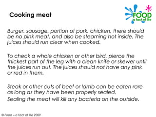 Cooking meat

    Burger, sausage, portion of pork, chicken, there should
    be no pink meat, and also be steaming hot inside. The
    juices should run clear when cooked.

    To check a whole chicken or other bird, pierce the
    thickest part of the leg with a clean knife or skewer until
    the juices run out. The juices should not have any pink
    or red in them.

    Steak or other cuts of beef or lamb can be eaten rare
    as long as they have been properly sealed.
    Sealing the meat will kill any bacteria on the outside.

© Food – a fact of life 2009
 