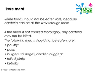 Rare meat

    Some foods should not be eaten rare, because
    bacteria can be all the way through them.

    If the meat is not cooked thoroughly, any bacteria
    may not be killed.
    The following meats should not be eaten rare:
    • poultry;
    • pork;
    • burgers, sausages, chicken nuggets;
    • rolled joints;
    • kebabs.
© Food – a fact of life 2009
 