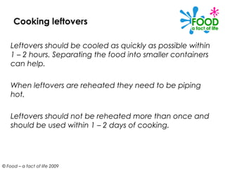 Cooking leftovers

    Leftovers should be cooled as quickly as possible within
    1 – 2 hours. Separating the food into smaller containers
    can help.

    When leftovers are reheated they need to be piping
    hot.

    Leftovers should not be reheated more than once and
    should be used within 1 – 2 days of cooking.




© Food – a fact of life 2009
 