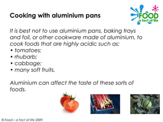 Cooking with aluminium pans

     It is best not to use aluminium pans, baking trays
     and foil, or other cookware made of aluminium, to
     cook foods that are highly acidic such as:
     • tomatoes;
     • rhubarb;
     • cabbage;
     • many soft fruits.

     Aluminium can affect the taste of these sorts of
     foods.




© Food – a fact of life 2009
 