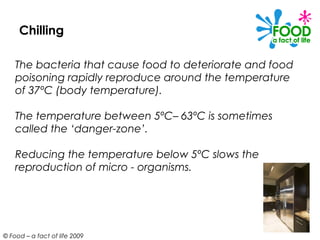 Chilling

    The bacteria that cause food to deteriorate and food
    poisoning rapidly reproduce around the temperature
    of 37ºC (body temperature).

    The temperature between 5ºC– 63ºC is sometimes
    called the ‘danger-zone’.

    Reducing the temperature below 5ºC slows the
    reproduction of micro - organisms.




© Food – a fact of life 2009
 