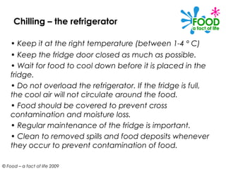 Chilling – the refrigerator

    • Keep it at the right temperature (between 1-4 º C)
    • Keep the fridge door closed as much as possible.
    • Wait for food to cool down before it is placed in the
    fridge.
    • Do not overload the refrigerator. If the fridge is full,
    the cool air will not circulate around the food.
    • Food should be covered to prevent cross
    contamination and moisture loss.
    • Regular maintenance of the fridge is important.
    • Clean to removed spills and food deposits whenever
    they occur to prevent contamination of food.

© Food – a fact of life 2009
 