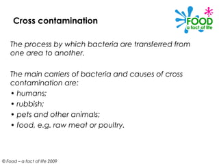 Cross contamination

    The process by which bacteria are transferred from
    one area to another.

    The main carriers of bacteria and causes of cross
    contamination are:
    • humans;
    • rubbish;
    • pets and other animals;
    • food, e.g. raw meat or poultry.



© Food – a fact of life 2009
 