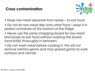 Cross contamination

    • Keep raw meat separate from ready – to eat food.
    • Do not let raw meat drip onto other food – keep it in
    sealed containers at the bottom of the fridge.
    • Never use the same chopping board for raw meat
    and ready-to-eat food without washing the board
    (and knife) thoroughly in between.
    • Do not wash meat before cooking it, this will not
    remove harmful germs and may spread germs to work
    surfaces and utensils.




© Food – a fact of life 2009
 