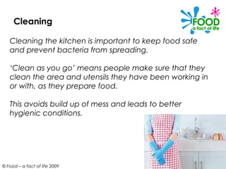 Cleaning

   Cleaning the kitchen is important to keep food safe
   and prevent bacteria from spreading.

   ‘Clean as you go’ means people make sure that they
   clean the area and utensils they have been working in
   or with, as they prepare food.

   This avoids build up of mess and leads to better
   hygienic conditions.




© Food – a fact of life 2009
 