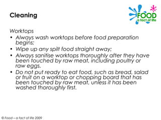 Cleaning

     Worktops
     • Always wash worktops before food preparation
       begins;
     • Wipe up any spilt food straight away;
     • Always sanitise worktops thoroughly after they have
       been touched by raw meat, including poultry or
       raw eggs.
     • Do not put ready to eat food, such as bread, salad
       or fruit on a worktop or chopping board that has
       been touched by raw meat, unless it has been
       washed thoroughly first.




© Food – a fact of life 2009
 