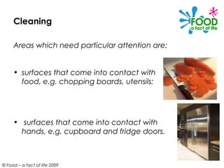 Cleaning

     Areas which need particular attention are:


     • surfaces that come into contact with
       food, e.g. chopping boards, utensils;




     • surfaces that come into contact with
       hands, e.g. cupboard and fridge doors.



© Food – a fact of life 2009
 