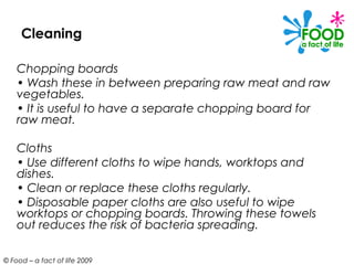 Cleaning

    Chopping boards
    • Wash these in between preparing raw meat and raw
    vegetables.
    • It is useful to have a separate chopping board for
    raw meat.

    Cloths
    • Use different cloths to wipe hands, worktops and
    dishes.
    • Clean or replace these cloths regularly.
    • Disposable paper cloths are also useful to wipe
    worktops or chopping boards. Throwing these towels
    out reduces the risk of bacteria spreading.

© Food – a fact of life 2009
 