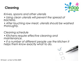 Cleaning
    Knives, spoons and other utensils
    • Using clean utensils will prevent the spread of
    bacteria.
    • After touching raw meat, utensils should be washed
    thoroughly.

    Cleaning schedule
    • Kitchens require effective cleaning and
    maintenance.
    • If a number of different people use the kitchen it
    helps them know exactly what to do.




© Food – a fact of life 2009
 