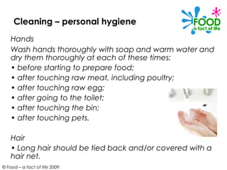Cleaning – personal hygiene
    Hands
    Wash hands thoroughly with soap and warm water and
    dry them thoroughly at each of these times:
    • before starting to prepare food;
    • after touching raw meat, including poultry;
    • after touching raw egg;
    • after going to the toilet;
    • after touching the bin;
    • after touching pets.

    Hair
    • Long hair should be tied back and/or covered with a
    hair net.
© Food – a fact of life 2009
 