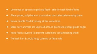 ➔ Use tongs or spoons to pick up food - one for each kind of food
➔ Place paper, polythene or a container on scales before using them
➔ Never handle food & money at the same time
➔ Make sure animals are kept out of food premises (except guide dogs)
➔ Keep foods covered to prevent customers contaminating them
➔ Tie back hair & avoid long, painted or false nails
 