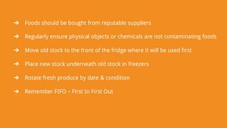 ➔ Foods should be bought from reputable suppliers
➔ Regularly ensure physical objects or chemicals are not contaminating foods
➔ Move old stock to the front of the fridge where it will be used first
➔ Place new stock underneath old stock in freezers
➔ Rotate fresh produce by date & condition
➔ Remember FIFO – First In First Out
 