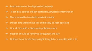 ➔ Food waste must be disposed of properly
➔ It can be a source of both bacterial & physical contamination
➔ There should be bins both inside & outside
➔ Indoor bins should have lids and ideally be foot operated
➔ Line all bins with a disposable polythene sack
➔ Rubbish should be removed throughout the day
➔ Outdoor bins should have a tight fitting lid or use a skip with a lid
 