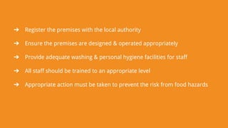 ➔ Register the premises with the local authority
➔ Ensure the premises are designed & operated appropriately
➔ Provide adequate washing & personal hygiene facilities for staff
➔ All staff should be trained to an appropriate level
➔ Appropriate action must be taken to prevent the risk from food hazards
 