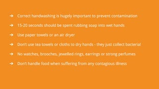 ➔ Correct handwashing is hugely important to prevent contamination
➔ 15-20 seconds should be spent rubbing soap into wet hands
➔ Use paper towels or an air dryer
➔ Don’t use tea towels or cloths to dry hands - they just collect bacteria!
➔ No watches, brooches, jewelled rings, earrings or strong perfumes
➔ Don’t handle food when suffering from any contagious illness
 