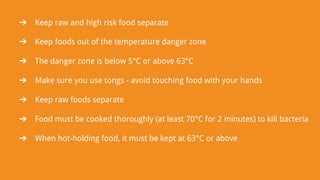 ➔ Keep raw and high risk food separate
➔ Keep foods out of the temperature danger zone
➔ The danger zone is below 5°C or above 63°C
➔ Make sure you use tongs - avoid touching food with your hands
➔ Keep raw foods separate
➔ Food must be cooked thoroughly (at least 70°C for 2 minutes) to kill bacteria
➔ When hot-holding food, it must be kept at 63°C or above
 