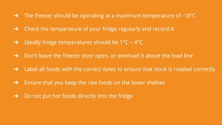 ➔ The freezer should be operating at a maximum temperature of -18°C
➔ Check the temperature of your fridge regularly and record it
➔ Ideally fridge temperatures should be 1°C – 4°C
➔ Don’t leave the freezer door open, or overload it above the load line
➔ Label all foods with the correct dates to ensure that stock is rotated correctly
➔ Ensure that you keep the raw foods on the lower shelves
➔ Do not put hot foods directly into the fridge
 